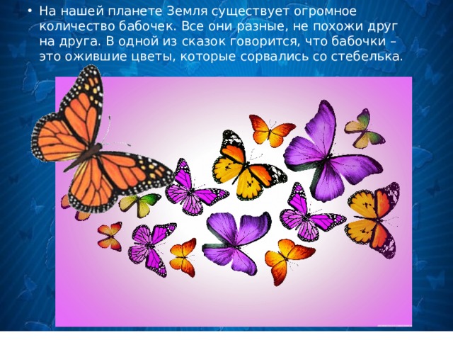 На нашей планете Земля существует огромное количество бабочек. Все они разные, не похожи друг на друга. В одной из сказок говорится, что бабочки – это ожившие цветы, которые сорвались со стебелька.