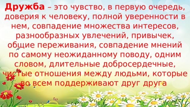 Дружба – это чувство, в первую очередь, доверия к человеку, полной уверенности в нем, совпадение множества интересов, разнообразных увлечений, привычек, общие переживания, совпадение мнений по самому неожиданному поводу, одним словом, длительные добросердечные, чистые отношения между людьми, которые во всем поддерживают друг друга