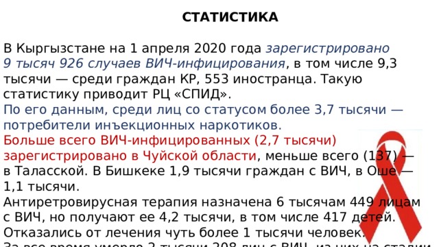 СТАТИСТИКА В Кыргызстане на 1 апреля 2020 года зарегистрировано 9 тысяч 926 случаев ВИЧ-инфицирования , в том числе 9,3 тысячи — среди граждан КР, 553 иностранца. Такую статистику приводит РЦ «СПИД». По его данным, среди лиц со статусом более 3,7 тысячи — потребители инъекционных наркотиков. Больше всего ВИЧ-инфицированных (2,7 тысячи) зарегистрировано в Чуйской области , меньше всего (137) — в Таласской. В Бишкеке 1,9 тысячи граждан с ВИЧ, в Оше — 1,1 тысячи. Антиретровирусная терапия назначена 6 тысячам 449 лицам с ВИЧ, но получают ее 4,2 тысячи, в том числе 417 детей. Отказались от лечения чуть более 1 тысячи человек. За все время умерло 2 тысячи 208 лиц с ВИЧ, из них на стадии СПИД — 667 человек.