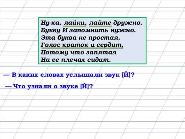 Ну-ка, лайки, лайте дружно. Букву И запомнить нужно. Эта буква не простая, Голос краток и сердит, Потому что запятая На ее плечах сидит. — В каких словах услышали звук [Й]? — Что узнали о звуке [Й]?