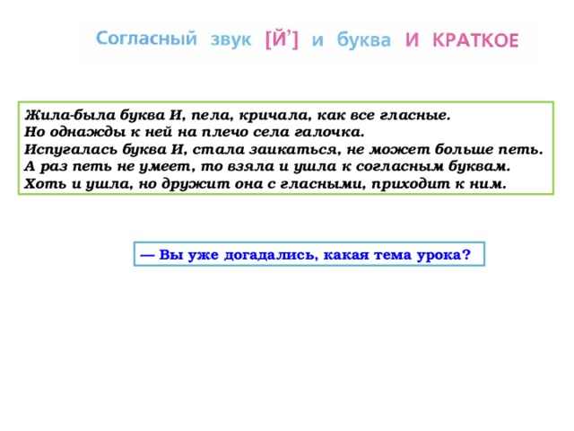 Жила-была буква И, пела, кричала, как все гласные. Но однажды к ней на плечо села галочка. Испугалась буква И, стала заикаться, не может больше петь. А раз петь не умеет, то взяла и ушла к согласным буквам. Хоть и ушла, но дружит она с гласными, приходит к ним. — Вы уже догадались, какая тема урока?