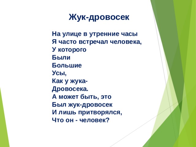 Жук-дровосек  На улице в утренние часы  Я часто встречал человека,  У которого  Были  Большие  Усы,  Как у жука-  Дровосека. А может быть, это  Был жук-дровосек  И лишь притворялся,  Что он - человек?