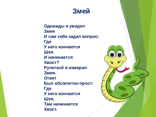 Змей  Однажды я увидел   Змея  И сам себе задал вопрос:  Где  У него кончается  Шея  И начинается  Хвост?  Рулеткой я измерил  Змея.  Ответ  Был абсолютно прост:  Где  У него кончается  Шея,  Там начинается  Хвост.