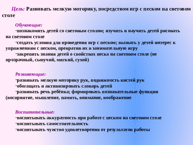 Цель: Развивать мелкую моторику, посредством игр с песком на световом столе   Обучающие: познакомить детей со световым столом; изучить и научить детей рисовать на световом столе создать условия для проведения игр с песком; вызвать у детей интерес к упражнениям с песком, превратив их в занимательную игру закрепить знания детей о свойствах песка на световом столе (не прозрачный, сыпучий, мягкий, сухой)  Развивающие: развивать мелкую моторику рук, подвижность кистей рук обогащать и активизировать словарь детей развивать речь ребёнка; формировать познавательные функции (восприятие, мышление, память, внимание, воображение  Воспитательные: