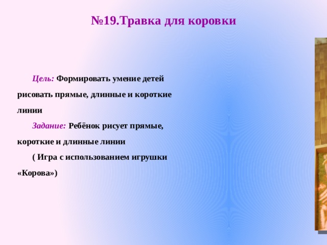 № 19.Травка для коровки Цель:  Формировать умение детей рисовать прямые, длинные и короткие линии Задание: Ребёнок рисует прямые, короткие и длинные линии ( Игра с использованием игрушки «Корова»)