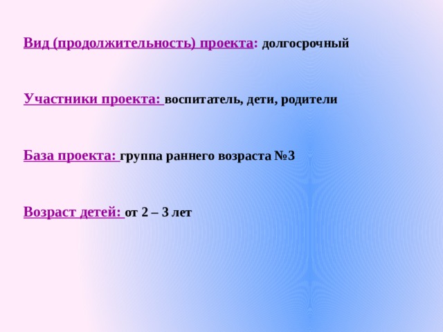 Вид (продолжительность) проекта : долгосрочный  Участники проекта: воспитатель, дети, родители  База проекта: группа раннего возраста №3  Возраст детей: от 2 – 3 лет