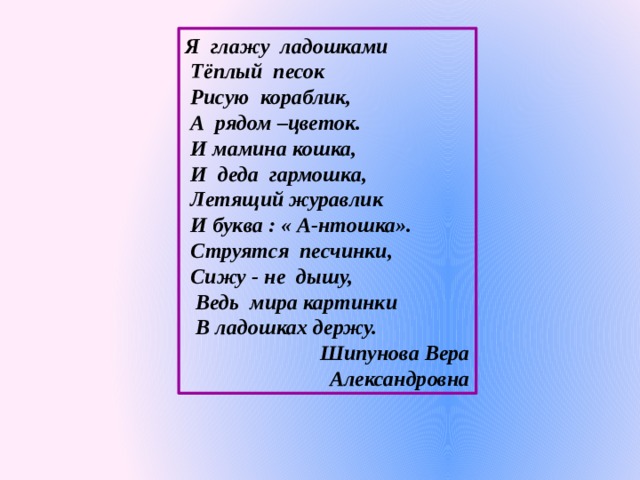 Я глажу ладошками  Тёплый песок  Рисую кораблик,  А рядом –цветок.  И мамина кошка,  И деда гармошка,  Летящий журавлик  И буква : « А-нтошка».  Струятся песчинки,  Сижу - не дышу,  Ведь мира картинки  В ладошках держу.  Шипунова Вера Александровна