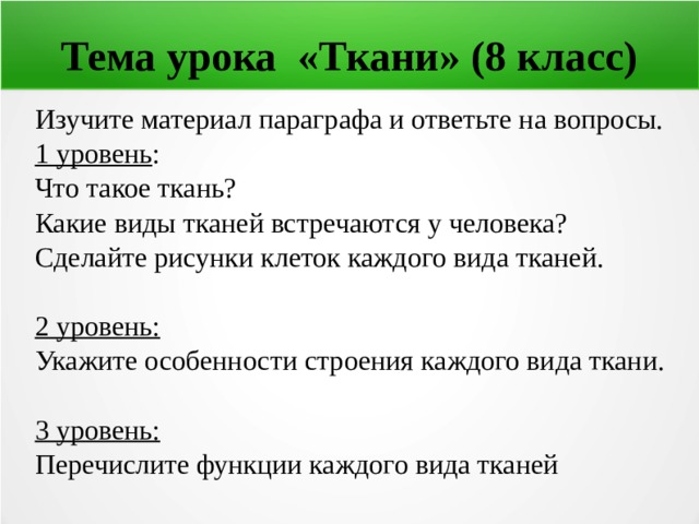 Тема урока «Ткани» (8 класс) Изучите материал параграфа и ответьте на вопросы. 1 уровень : Что такое ткань? Какие виды тканей встречаются у человека? Сделайте рисунки клеток каждого вида тканей.  2 уровень: Укажите особенности строения каждого вида ткани.  3 уровень: Перечислите функции каждого вида тканей