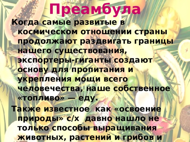 Преамбула Когда самые развитые в космическом отношении страны продолжают раздвигать границы нашего существования, экспортеры-гиганты создают основу для пропитания и укрепления мощи всего человечества, наше собственное «топливо» — еду. Также известное как «освоение природы» с/х давно нашло не только способы выращивания животных, растений и грибов и других полезных продуктов. Современные технологии изменили облик с/х и всех смежных отраслей.