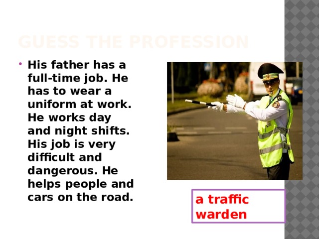Guess the profession His father has a full-time job. He has to wear a uniform at work. He works day and night shifts. His job is very difficult and dangerous. He helps people and cars on the road. a traffic warden