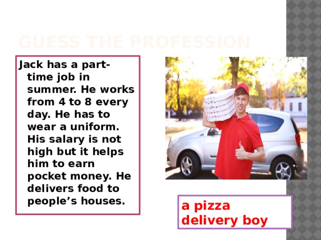 Guess the profession Jack has a part-time job in summer. He works from 4 to 8 every day. He has to wear a uniform. His salary is not high but it helps him to earn pocket money. He delivers food to people’s houses. a pizza delivery boy