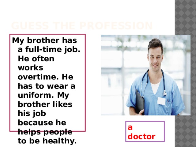 Guess the profession My brother has a full-time job. He often works overtime. He has to wear a uniform. My brother likes his job because he helps people to be healthy. a doctor