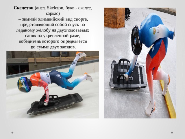 Скелетон (англ. Skeleton, букв.- скелет, каркас) – зимний олимпийский вид спорта,  представляющий собой спуск по ледяному жёлобу на двухполозьевых  санях на укрепленной раме, победитель которого определяется  по сумме двух заездов.