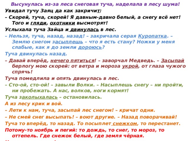 Высунулась из-за леса снеговая туча, наделала в лесу шума! Увидал тучу Заяц да как закричи т : – Скорей, туча, скорей! Я давным-давно белый, а снегу всё нет! Того и гляди , охотники высмотрят! Услыхала туча Зайца и двинулась в лес. – Нельзя, туча, назад, назад! – закричала серая Куропатка . – Землю снегом з асыплешь – что я есть стану? Ножки у меня слабые, как я до земли дороюсь ? Туча двинулась назад. – Давай вперёд, нечего пятиться ! – заворчал Медведь. – Засыпай берлогу мою скорей: от ветра и мороза укрой , от глаза чужого спрячь! Туча помедлила и опять двинулась в лес. – Сто-ой, сто-ой! – завыли Волки. – Насыплешь снегу – ни пройти, ни пробежать. А нас, волков, ноги кормят! Туча з аколыхалась – остановилась. А из лесу крик и вой. – Лети к нам, туча, засыпай лес снегом! – кричат одни. – Не смей снег высыпать! – воют другие. – Назад поворачивай! Туча то вперёд, то назад. То посыплет снежком , то перестанет. Потому-то ноябрь и пегий: то дождь, то снег, то мороз, то оттепель. Где снежок белый, где земля чёрная. Ни зима, ни осень!