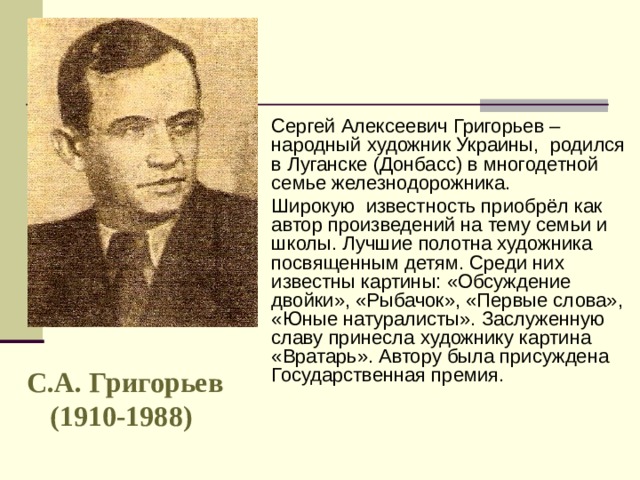 Сергей Алексеевич Григорьев – народный художник Украины, родился в Луганске (Донбасс) в многодетной семье железнодорожника. Широкую известность приобрёл как автор произведений на тему семьи и школы. Лучшие полотна художника посвященным детям. Среди них известны картины: «Обсуждение двойки», «Рыбачок», «Первые слова», «Юные натуралисты». Заслуженную славу принесла художнику картина «Вратарь». Автору была присуждена Государственная премия. С.А. Григорьев (1910-1988)