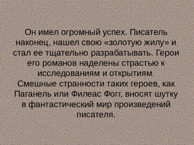 Он имел огромный успех. Писатель наконец, нашел свою «золотую жилу» и стал ее тщательно разрабатывать. Герои его романов наделены страстью к исследованиям и открытиям.  Смешные странности таких героев, как Паганель или Филеас Фогг, вносят шутку в  фантастический мир произведений писателя.