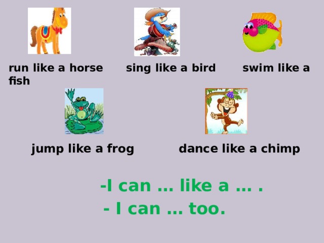 run like a horse sing like a bird swim like a fish  jump like a frog dance like a chimp  -I can … like a … . - I can … too.
