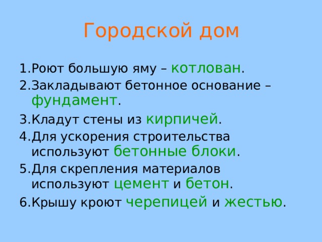 Городской дом 1.Роют большую яму – котлован . 2.Закладывают бетонное основание – фундамент . 3.Кладут стены из кирпичей . 4.Для ускорения строительства используют бетонные блоки . 5.Для скрепления материалов используют цемент и бетон . 6.Крышу кроют черепицей  и жестью .