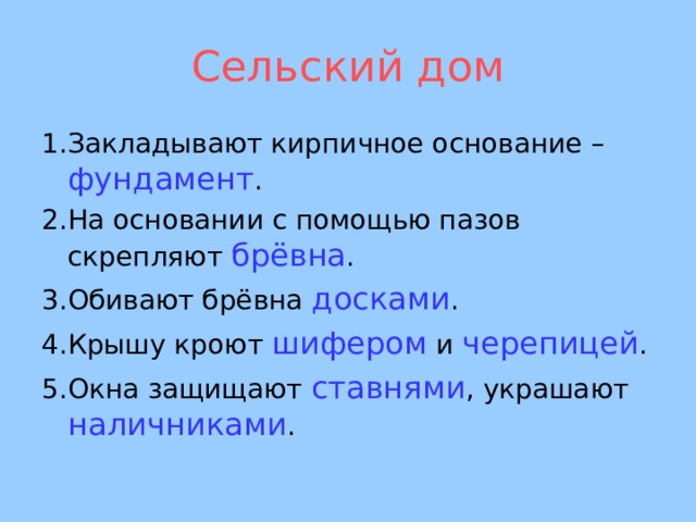 Сельский дом 1.Закладывают кирпичное основание – фундамент . 2.На основании с помощью пазов скрепляют брёвна . 3.Обивают брёвна досками . 4.Крышу кроют шифером и черепицей . 5.Окна защищают ставнями , украшают наличниками .