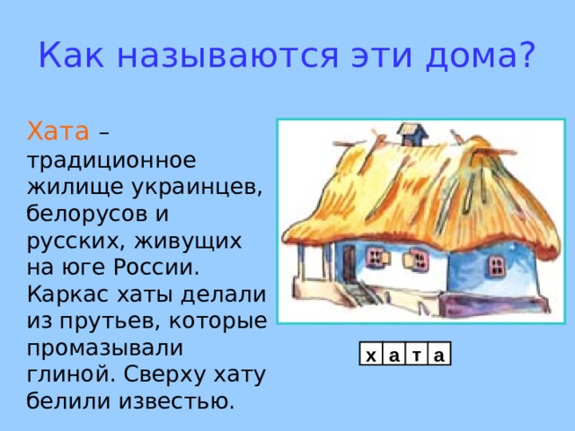 Как называются эти дома? Хата – традиционное жилище украинцев, белорусов и русских, живущих на юге России. Каркас хаты делали из прутьев, которые промазывали глиной. Сверху хату белили  известью.     х а т а