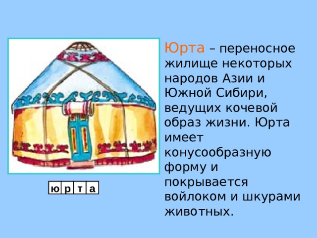 Юрта  – переносное жилище некоторых  народов Азии и Южной Сибири, ведущих кочевой образ жизни. Юрта имеет конусообразную форму и покрывается войлоком и шкурами животных. ю р т а