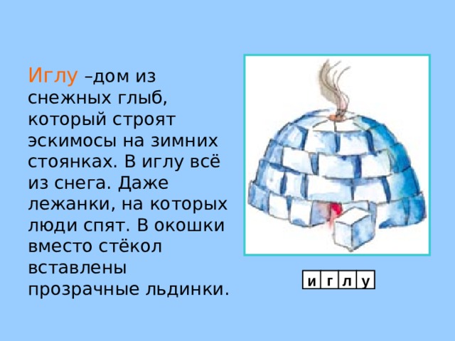 Иглу  –дом из снежных глыб, который строят эскимосы на зимних стоянках. В иглу всё из снега. Даже лежанки, на которых люди спят. В окошки вместо стёкол вставлены прозрачные льдинки. и г л у