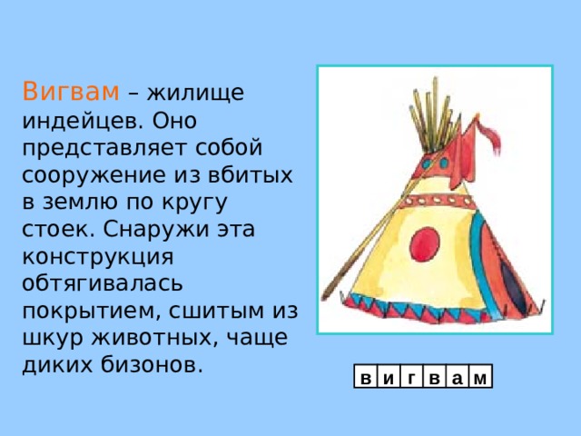 Вигвам – жилище индейцев. Оно представляет собой сооружение из вбитых в землю по кругу стоек. Снаружи эта конструкция обтягивалась покрытием, сшитым из шкур животных, чаще диких бизонов. в и г в а м