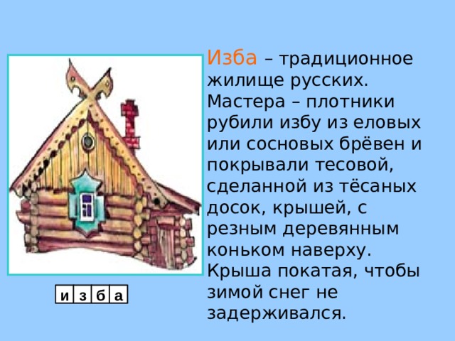 Изба  – традиционное жилище русских. Мастера – плотники рубили избу из еловых или сосновых брёвен и покрывали тесовой, сделанной из тёсаных досок, крышей, с резным деревянным коньком наверху. Крыша покатая, чтобы зимой снег не задерживался.     и з б а