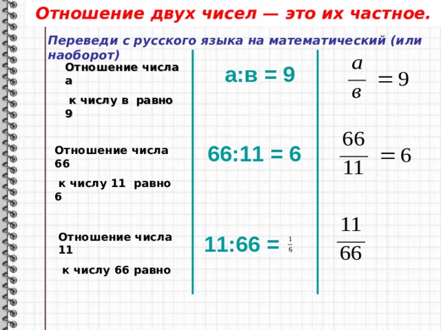 Отношение двух чисел — это их частное. Переведи с русского языка на математический (или наоборот) Отношение числа а   к числу в  равно 9 а:в = 9 66 : 11 = 6 Отношение числа 66  к числу 11 равно 6 Отношение числа 11  к числу 66 равно 11 : 66 =