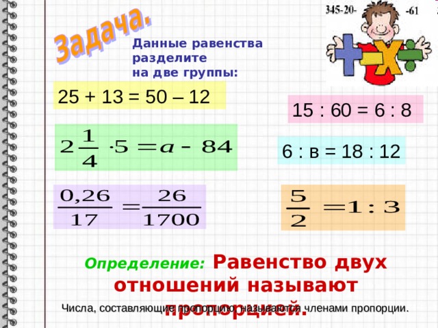 Данные равенства разделите на две группы:   25 + 13 = 50 – 12 15 : 60 = 6 : 8 6 : в = 18 : 12 Определение: Равенство двух отношений называют пропорцией. Числа, составляющие пропорцию, называются членами пропорции.
