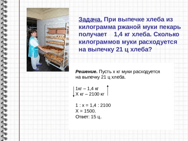 Задача. При выпечке хлеба из килограмма ржаной муки пекарь получает 1,4 кг хлеба. Сколько килограммов муки расходуется на выпечку 21 ц хлеба?   Решение. Пусть х кг муки расходуется на выпечку 21 ц хлеба.  1кг – 1,4 кг Х кг – 2100 кг 1 : х = 1,4 : 2100 Х = 1500. Ответ: 15 ц.
