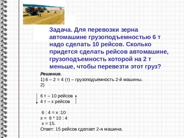 Задача. Для перевозки зерна автомашине грузоподъемностью 6 т надо сделать 10 рейсов. Сколько придется сделать рейсов автомашине, грузоподъемность которой на 2 т меньше, чтобы перевезти этот груз? Решение. 1) 6 – 2 = 4 (т) – грузоподъемность 2-й машины. 2) 6 т – 10 рейсов 4 т – х рейсов  6 : 4 = х :10 х = 6 * 10 : 4  х = 15. Ответ: 15 рейсов сделает 2-я машина.