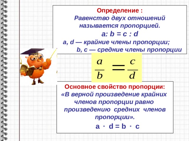 Определение : Равенство двух отношений называется пропорцией. a : b = c : d a , d — крайние члены пропорции;   b , c — средние члены пропорции Основное свойство пропорции: «В верной произведение крайних членов пропорции равно произведению средних членов пропорции».   a   d = b    c