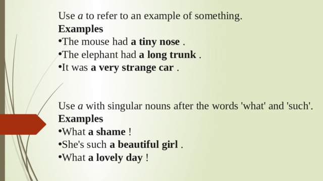 Use  a  to refer to an example of something. Examples The mouse had  a tiny nose  . The elephant had  a long trunk  . It was  a very strange car  . Use  a  with singular nouns after the words 'what' and 'such'. Examples