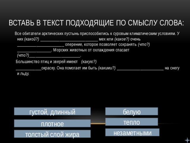 Вставь в текст подходящие по смыслу слова:  Все обитатели арктических пустынь приспособились к суровым климатическим условиям. У них (какой?) ___________________________ мех или (какое?) очень ______________________ оперение, которое позволяет сохранять (что?) ________________. Морских животных от охлаждения спасает (что?) ________________________.  Большинство птиц и зверей имеют (какую?)  ____________окраску. Она помогает им быть (какими?) ______________________ на снегу и льду. густой, длинный белую тепло плотное незаметными толстый слой жира