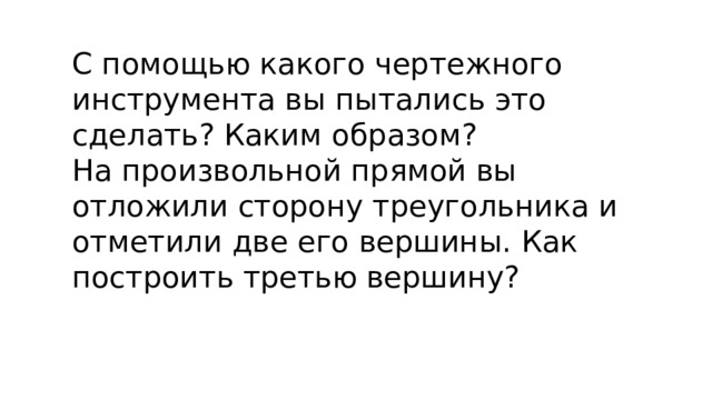 С помощью какого чертежного инструмента вы пытались это сделать? Каким образом? На произвольной прямой вы отложили сторону треугольника и отметили две его вершины. Как построить третью вершину?