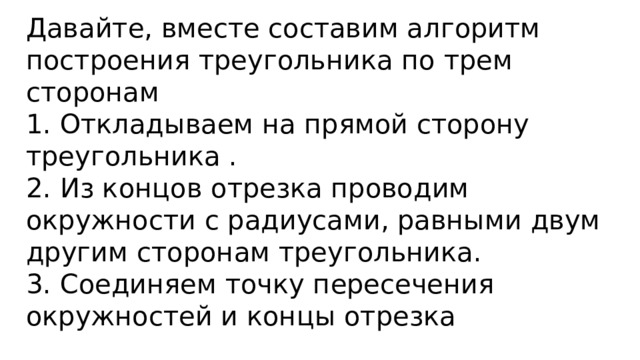 Давайте, вместе составим алгоритм построения треугольника по трем сторонам 1. Откладываем на прямой сторону треугольника . 2. Из концов отрезка проводим окружности с радиусами, равными двум другим сторонам треугольника. 3. Соединяем точку пересечения окружностей и концы отрезка