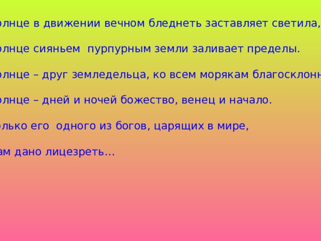 Солнце в движении вечном бледнеть заставляет светила, Солнце сияньем пурпурным земли заливает пределы. Солнце – друг земледельца, ко всем морякам благосклонно. Солнце – дней и ночей божество, венец и начало. Только его одного из богов, царящих в мире, Нам дано лицезреть…