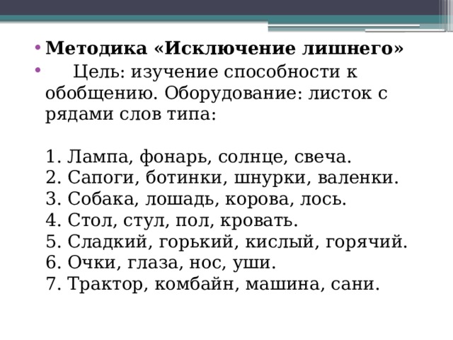 Методика «Исключение лишнего»  Цель: изучение способности к обобщению. Оборудование: листок с рядами слов типа:    1. Лампа, фонарь, солнце, свеча.   2. Сапоги, ботинки, шнурки, валенки.   3. Собака, лошадь, корова, лось.   4. Стол, стул, пол, кровать.   5. Сладкий, горький, кислый, горячий.   6. Очки, глаза, нос, уши.   7. Трактор, комбайн, машина, сани.