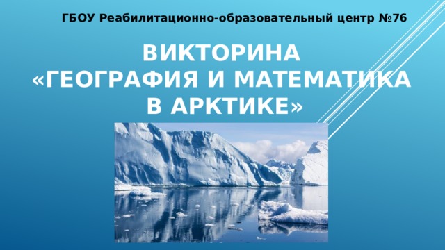 ГБОУ Реабилитационно-образовательный центр №76 викторина  «география и математика  в Арктике»
