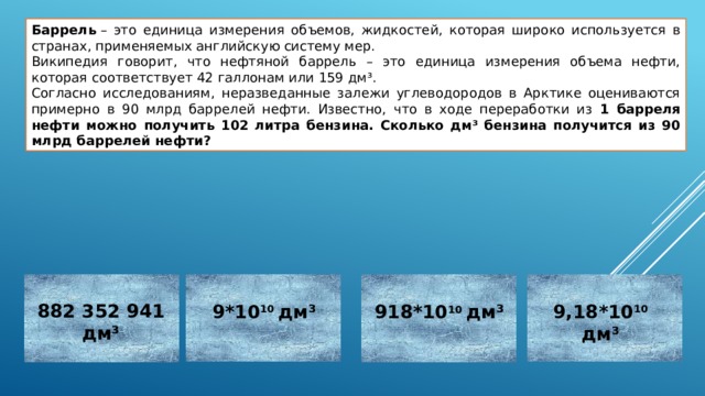 Баррель  – это единица измерения объемов, жидкостей, которая широко используется в странах, применяемых английскую систему мер. Википедия говорит, что нефтяной баррель – это единица измерения объема нефти, которая соответствует 42 галлонам или 159 дм³. Согласно исследованиям, неразведанные залежи углеводородов в Арктике оцениваются примерно в 90 млрд баррелей нефти. Известно, что в ходе переработки из 1 барреля нефти можно получить 102 литра бензина. Сколько дм³ бензина получится из 90 млрд баррелей нефти?   882 352 941  дм³ 9,18*10 10 дм³ 9*10 10 дм³ 918*10 10 дм³ Неверно Неверно Неверно