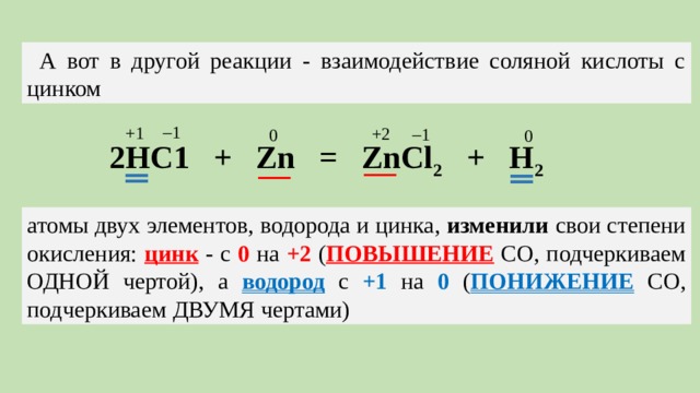 А вот в другой реакции - взаимодействие соляной кислоты с цинком  1 +1 +2  1 0 0 ‗ ‗ 2НС1 + Zn = ZnCl 2 + H 2 — — атомы двух элементов, водорода и цинка, изменили свои степени окисления: цинк - с 0 на +2 ( повышение СО, подчеркиваем одной чертой), а водород с +1 на 0 ( понижение СО, подчеркиваем двумя чертами)
