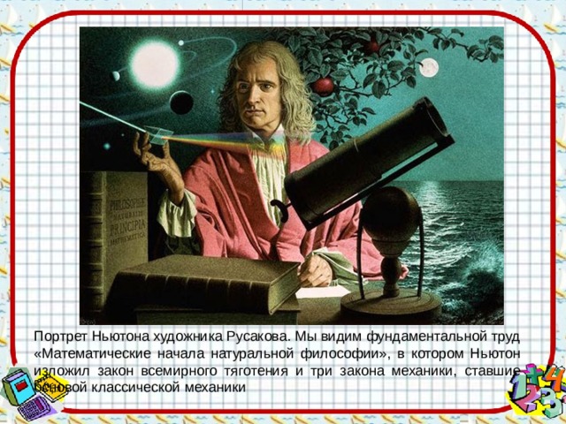 Портрет Ньютона художника Русакова. Мы видим фундаментальной труд «Математические начала натуральной философии», в котором Ньютон изложил закон всемирного тяготения и три закона механики, ставшие основой классической механики