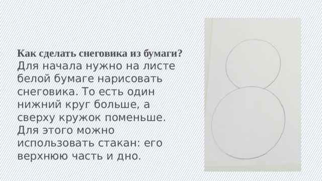 Как сделать снеговика из бумаги? Для начала нужно на листе белой бумаге нарисовать снеговика. То есть один нижний круг больше, а сверху кружок поменьше. Для этого можно использовать стакан: его верхнюю часть и дно.