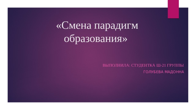 «Смена парадигм образования» Выполнила: студентка Ш-21 группы Голубева Мадонна