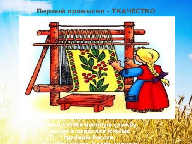 Первый промысел - ТКАЧЕСТВО Пока казаки военную службу несли и охраняли южные границы России, казачки пряли, ткали, шили и вышивали.