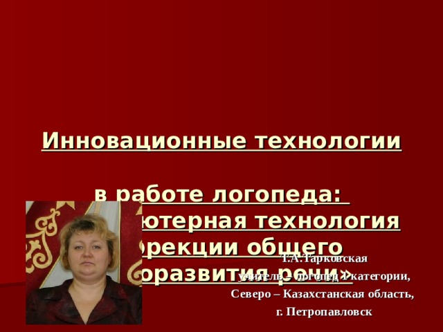 Инновационные технологии  в работе логопеда:  «Компьютерная технология коррекции общего недоразвития речи» Т.А.Тарковская учитель – логопед 1 категории, Северо – Казахстанская область, г. Петропавловск