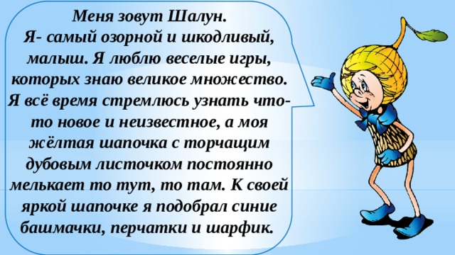 Меня зовут Шалун.  Я- самый озорной и шкодливый, малыш. Я люблю веселые игры, которых знаю великое множество. Я всё время стремлюсь узнать что-то новое и неизвестное, а моя жёлтая шапочка с торчащим дубовым листочком постоянно мелькает то тут, то там. К своей яркой шапочке я подобрал синие башмачки, перчатки и шарфик.