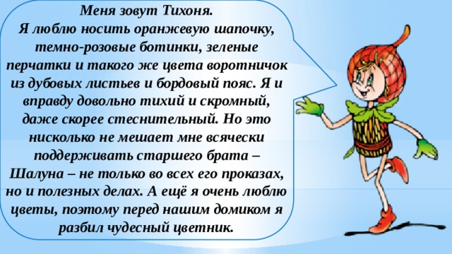 Меня зовут Тихоня.  Я люблю носить оранжевую шапочку, темно-розовые ботинки, зеленые перчатки и такого же цвета воротничок из дубовых листьев и бордовый пояс. Я и вправду довольно тихий и скромный, даже скорее стеснительный. Но это нисколько не мешает мне всячески поддерживать старшего брата – Шалуна – не только во всех его проказах, но и полезных делах. А ещё я очень люблю цветы, поэтому перед нашим домиком я разбил чудесный цветник.