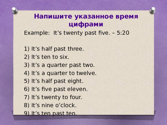 Напишите указанное время цифрами Example: It’s twenty past five. – 5:20 1) It’s half past three. 2) It’s ten to six. 3) It’s a quarter past two. 4) It’s a quarter to twelve. 5) It’s half past eight. 6) It’s five past eleven. 7) It’s twenty to four. 8) It’s nine o’clock. 9) It’s ten past ten.